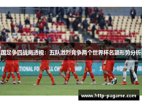 国足争四战局透视：五队激烈竞争两个世界杯名额形势分析