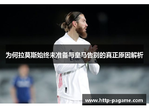 为何拉莫斯始终未准备与皇马告别的真正原因解析 为何拉莫斯始终未准备与皇马告别的真正原因解析