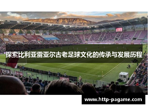 探索比利亚雷亚尔古老足球文化的传承与发展历程 探索比利亚雷亚尔古老足球文化的传承与发展历程