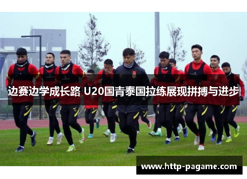 边赛边学成长路 U20国青泰国拉练展现拼搏与进步