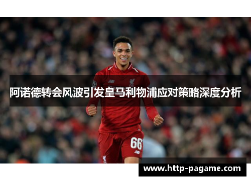 阿诺德转会风波引发皇马利物浦应对策略深度分析 阿诺德转会风波引发皇马利物浦应对策略深度分析