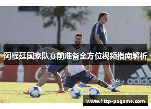 阿根廷国家队赛前准备全方位视频指南解析 阿根廷国家队赛前准备全方位视频指南解析