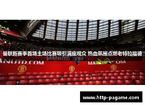 曼联新赛季首场主场比赛吸引满座观众 热血氛围点燃老特拉福德 曼联新赛季首场主场比赛吸引满座观众 热血氛围点燃老特拉福德