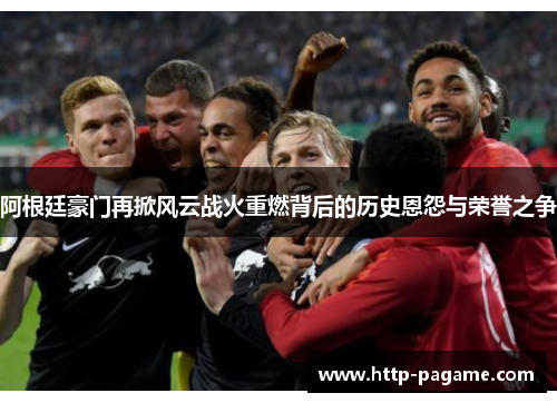 阿根廷豪门再掀风云战火重燃背后的历史恩怨与荣誉之争