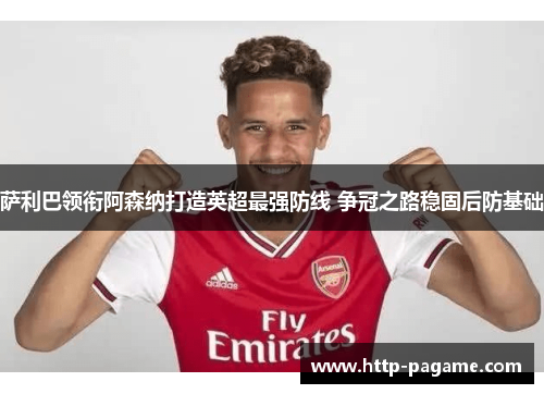 萨利巴领衔阿森纳打造英超最强防线 争冠之路稳固后防基础 萨利巴领衔阿森纳打造英超最强防线 争冠之路稳固后防基础